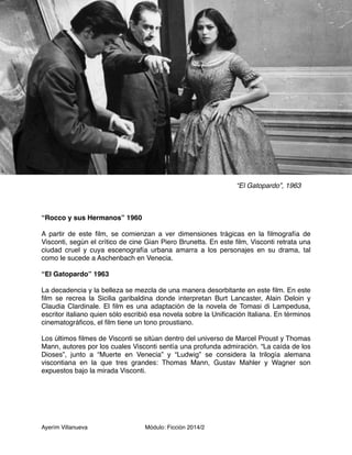 Ayerím Villanueva Módulo: Ficción 2014/2 
“El Gatopardo”, 1963 
“Rocco y sus Hermanos” 1960 
A partir de este film, se comienzan a ver dimensiones trágicas en la filmografía de 
Visconti, según el crítico de cine Gian Piero Brunetta. En este film, Visconti retrata una 
ciudad cruel y cuya escenografía urbana amarra a los personajes en su drama, tal 
como le sucede a Aschenbach en Venecia. 
“El Gatopardo” 1963 
La decadencia y la belleza se mezcla de una manera desorbitante en este film. En este 
film se recrea la Sicilia garibaldina donde interpretan Burt Lancaster, Alain Deloin y 
Claudia Clardinale. El film es una adaptación de la novela de Tomasi di Lampedusa, 
escritor italiano quien sólo escribió esa novela sobre la Unificación Italiana. En términos 
cinematográficos, el film tiene un tono proustiano. 
Los últimos filmes de Visconti se sitúan dentro del universo de Marcel Proust y Thomas 
Mann, autores por los cuales Visconti sentía una profunda admiración. “La caída de los 
Dioses”, junto a “Muerte en Venecia” y “Ludwig” se considera la trilogía alemana 
viscontiana en la que tres grandes: Thomas Mann, Gustav Mahler y Wagner son 
expuestos bajo la mirada Visconti. 
 