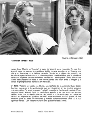 “Muerte en Venecia” 1963 
Luego filmar “Muerte en Venecia”, la salud de Visconti se ve resentida. En este film, 
Visconti narra los sucesos acontecidos a Mahler durante su estancia en Venecia, una 
oda y un homenaje a la belleza perfecta. Tadzio es el objeto de obsesión de 
Aschenbach pero no intercambia ni una sola palabra con él debido a que “el sentido de 
perfección no posee carácter mundano, va más allá.” El Adagietto, Quinta Sinfonía de 
Mahler está presente en todo el film constituyendo una unión entre la imagen y el 
sonido de gran presencia dramática en indivisible. 
En 1976, Visconti se hallaba en Roma, acompañado de la guionista Suso Cecchi 
d’Amico, esperando a los productores que se interesarían en su próximo proyecto 
cinematográfico. Por aquel entonces, “Ludwig” ya estaba en la etapa de montaje. En un 
momento dado, Visconti hace un movimiento extraño y se cae sobre sus propias 
rodillas: sufre una trombosis cerebral. No perdió la consciencia pero su cuerpo se 
paralizó. El origen de su gravedad se debió a que el director soportó grados de fríos 
imposiles para su edad, no descansó y fumaba compulsivamente unos 70 a 120 
cigarrilos diarios. Con Visconti murió un cine que sólo él sabía filmar. 
Ayerím Villanueva Módulo: Ficción 2014/2 
“Muerte en Venecia”, 1971 
 