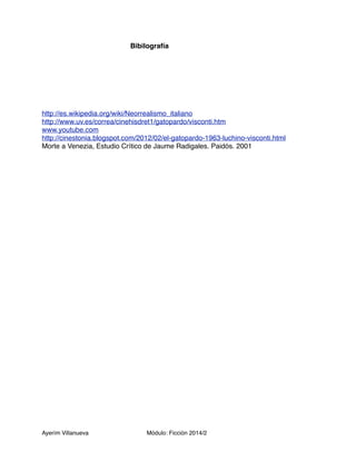 Bibilografía 
http://es.wikipedia.org/wiki/Neorrealismo_italiano 
http://www.uv.es/correa/cinehisdret1/gatopardo/visconti.htm 
www.youtube.com 
http://cinestonia.blogspot.com/2012/02/el-gatopardo-1963-luchino-visconti.html 
Morte a Venezia, Estudio Crítico de Jaume Radigales. Paidós. 2001 
Ayerím Villanueva Módulo: Ficción 2014/2 
