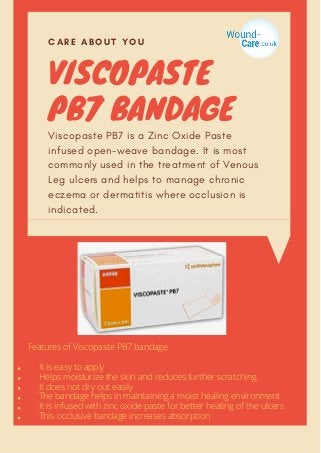 VISCOPASTE
PB7 BANDAGE
CARE ABOUT YOU
Viscopaste PB7 is a Zinc Oxide Paste
infused open-weave bandage. It is most
commonly used in the treatment of Venous
Leg ulcers and helps to manage chronic
eczema or dermatitis where occlusion is
indicated.
It is easy to apply
Helps moisturize the skin and reduces further scratching
It does not dry out easily
The bandage helps in maintaining a moist healing environment
It is infused with zinc oxide paste for better healing of the ulcers
This occlusive bandage increases absorption
Features of Viscopaste PB7 bandage
 