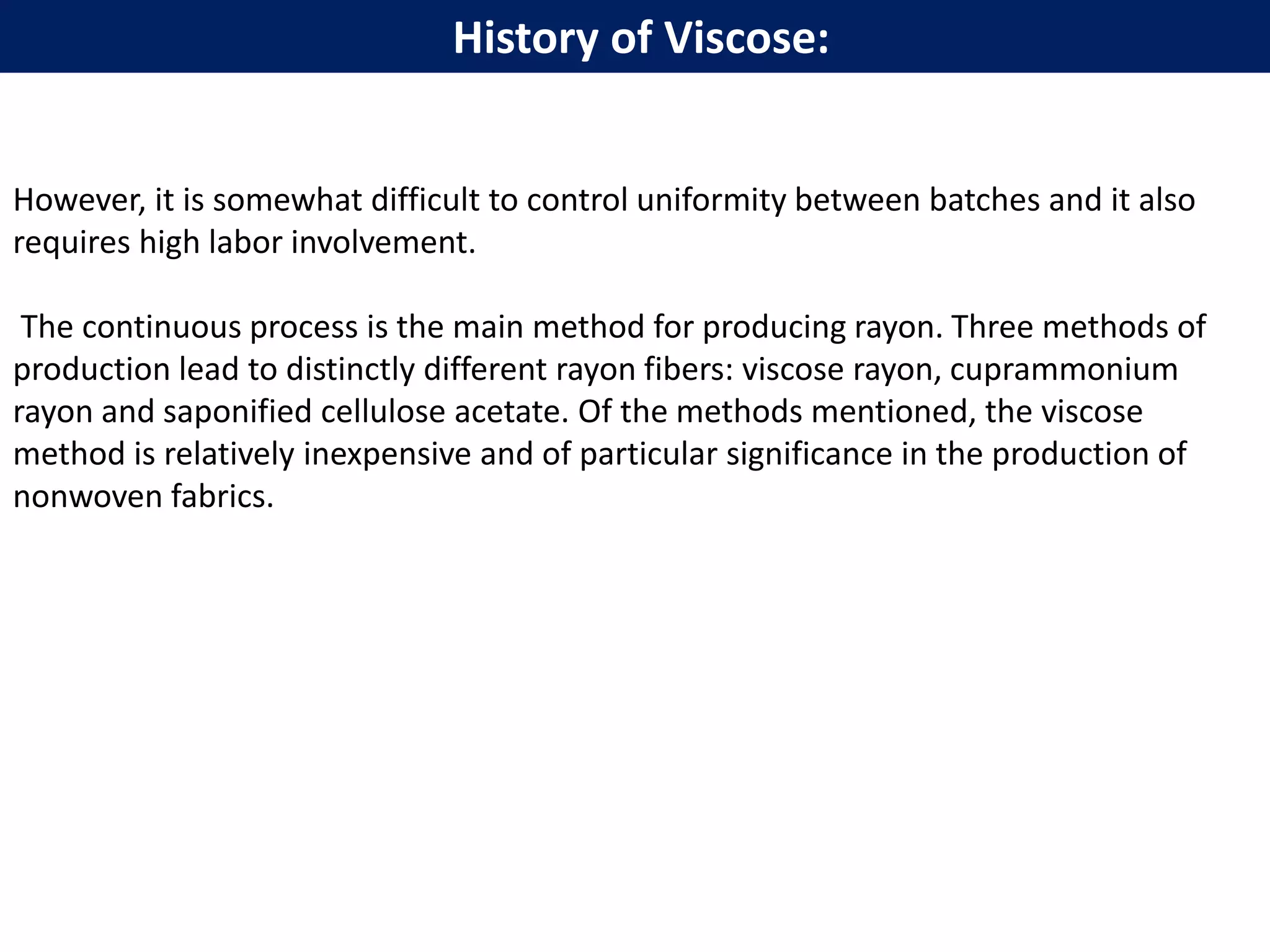 However, it is somewhat difficult to control uniformity between batches and it also
requires high labor involvement.
The continuous process is the main method for producing rayon. Three methods of
production lead to distinctly different rayon fibers: viscose rayon, cuprammonium
rayon and saponified cellulose acetate. Of the methods mentioned, the viscose
method is relatively inexpensive and of particular significance in the production of
nonwoven fabrics.
History of Viscose:
 