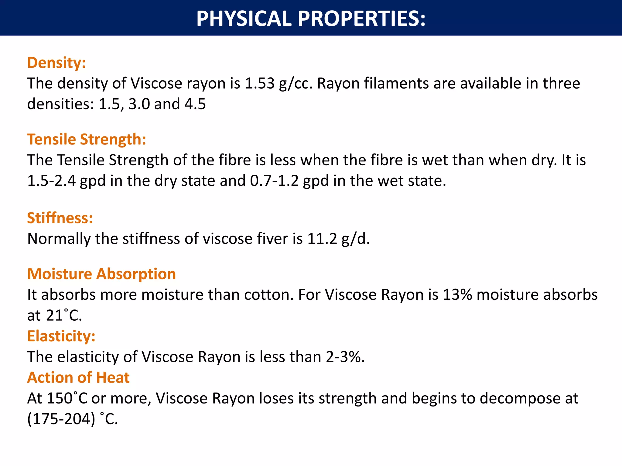 Density:
The density of Viscose rayon is 1.53 g/cc. Rayon filaments are available in three
densities: 1.5, 3.0 and 4.5
Tensile Strength:
The Tensile Strength of the fibre is less when the fibre is wet than when dry. It is
1.5-2.4 gpd in the dry state and 0.7-1.2 gpd in the wet state.
Stiffness:
Normally the stiffness of viscose fiver is 11.2 g/d.
Moisture Absorption
It absorbs more moisture than cotton. For Viscose Rayon is 13% moisture absorbs
at 21˚C.
Elasticity:
The elasticity of Viscose Rayon is less than 2-3%.
Action of Heat
At 150˚C or more, Viscose Rayon loses its strength and begins to decompose at
(175-204) ˚C.
PHYSICAL PROPERTIES:
 
