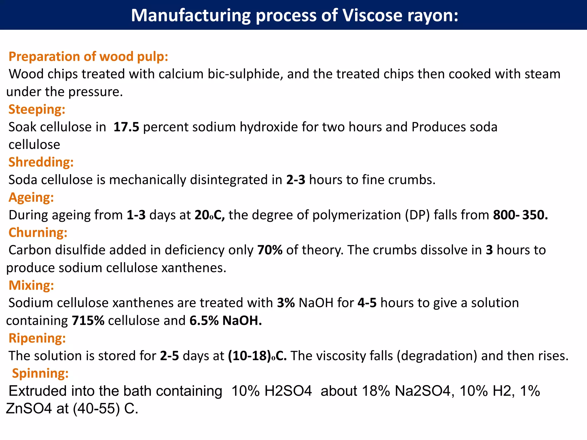 Preparation of wood pulp:
Wood chips treated with calcium bic-sulphide, and the treated chips then cooked with steam
under the pressure.
Steeping:
Soak cellulose in 17.5 percent sodium hydroxide for two hours and Produces soda
cellulose
Shredding:
Soda cellulose is mechanically disintegrated in 2-3 hours to fine crumbs.
Ageing:
During ageing from 1-3 days at 20оC, the degree of polymerization (DP) falls from 800- 350.
Churning:
Carbon disulfide added in deficiency only 70% of theory. The crumbs dissolve in 3 hours to
produce sodium cellulose xanthenes.
Mixing:
Sodium cellulose xanthenes are treated with 3% NaOH for 4-5 hours to give a solution
containing 715% cellulose and 6.5% NaOH.
Ripening:
The solution is stored for 2-5 days at (10-18)оC. The viscosity falls (degradation) and then rises.
Spinning:
Extruded into the bath containing 10% H2SO4 about 18% Na2SO4, 10% H2, 1%
ZnSO4 at (40-55) C.
Manufacturing process of Viscose rayon:
 