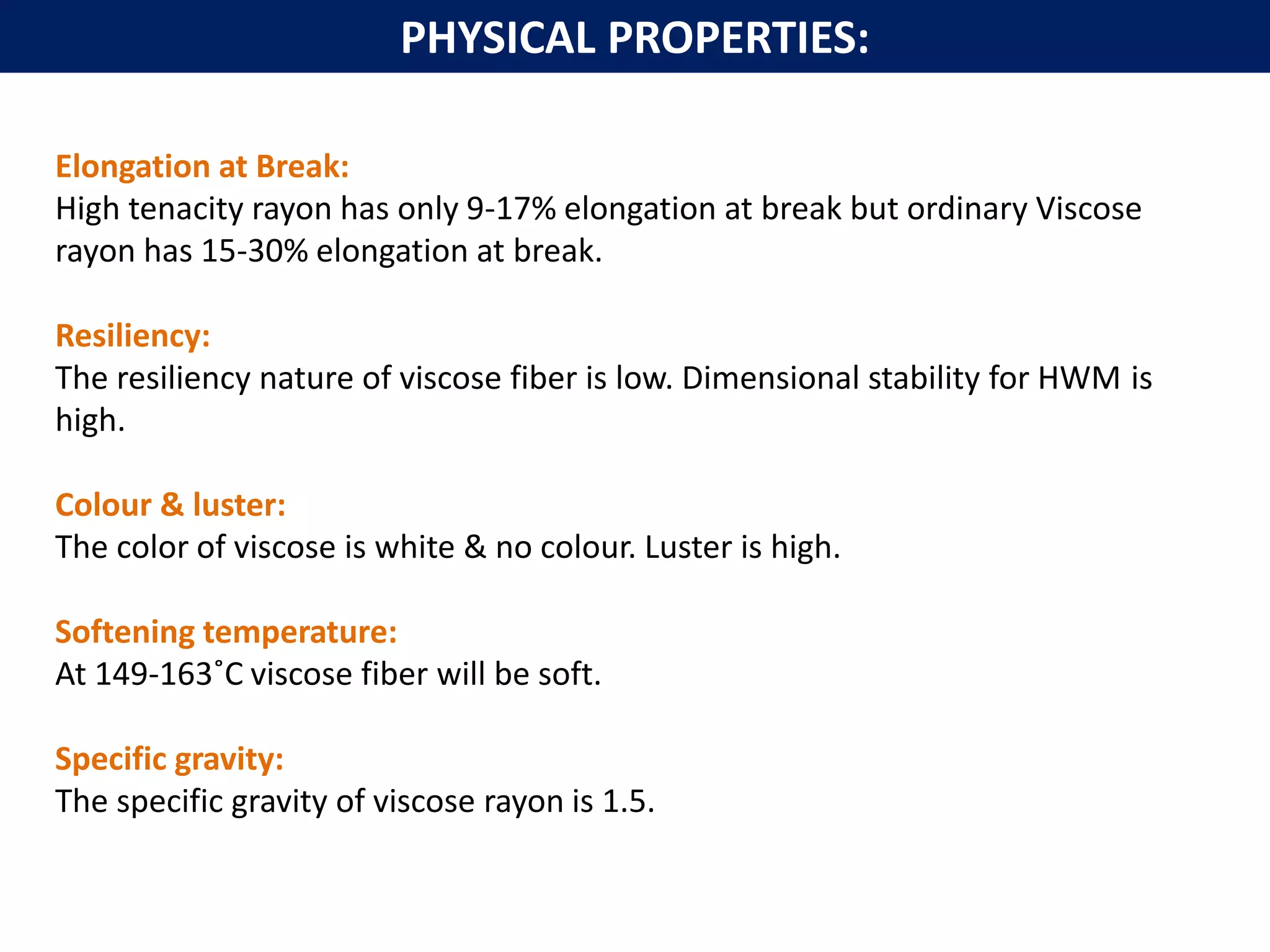 Elongation at Break:
High tenacity rayon has only 9-17% elongation at break but ordinary Viscose
rayon has 15-30% elongation at break.
Resiliency:
The resiliency nature of viscose fiber is low. Dimensional stability for HWM is
high.
Colour & luster:
The color of viscose is white & no colour. Luster is high.
Softening temperature:
At 149-163˚C viscose fiber will be soft.
Specific gravity:
The specific gravity of viscose rayon is 1.5.
PHYSICAL PROPERTIES:
 