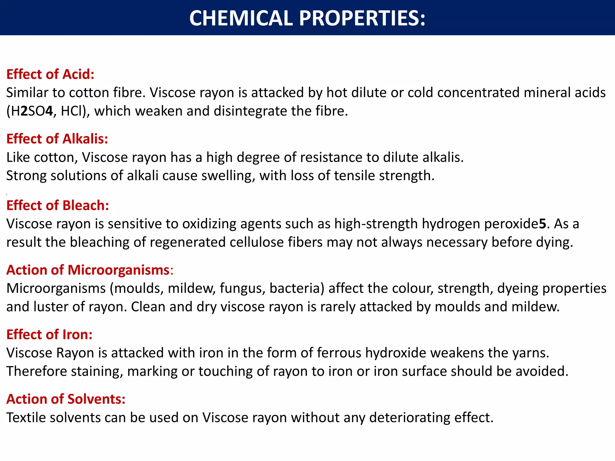 Effect of Acid:
Similar to cotton fibre. Viscose rayon is attacked by hot dilute or cold concentrated mineral acids
(H2SO4, HCl), which weaken and disintegrate the fibre.
Effect of Alkalis:
Like cotton, Viscose rayon has a high degree of resistance to dilute alkalis.
Strong solutions of alkali cause swelling, with loss of tensile strength.
[]
Effect of Bleach:
Viscose rayon is sensitive to oxidizing agents such as high-strength hydrogen peroxide5. As a
result the bleaching of regenerated cellulose fibers may not always necessary before dying.
Action of Microorganisms:
Microorganisms (moulds, mildew, fungus, bacteria) affect the colour, strength, dyeing properties
and luster of rayon. Clean and dry viscose rayon is rarely attacked by moulds and mildew.
Effect of Iron:
Viscose Rayon is attacked with iron in the form of ferrous hydroxide weakens the yarns.
Therefore staining, marking or touching of rayon to iron or iron surface should be avoided.
Action of Solvents:
Textile solvents can be used on Viscose rayon without any deteriorating effect.
CHEMICAL PROPERTIES:
 
