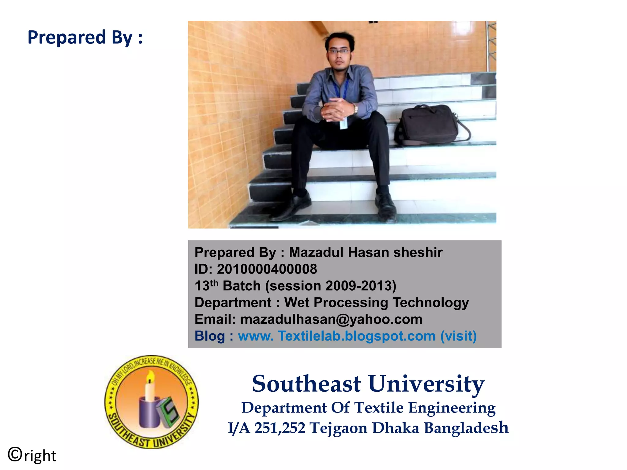 Prepared By : Mazadul Hasan sheshir
ID: 2010000400008
13th Batch (session 2009-2013)
Department : Wet Processing Technology
Email: mazadulhasan@yahoo.com
Blog : www. Textilelab.blogspot.com (visit)
Southeast University
Department Of Textile Engineering
I/A 251,252 Tejgaon Dhaka Bangladesh
Prepared By :
©right
 
