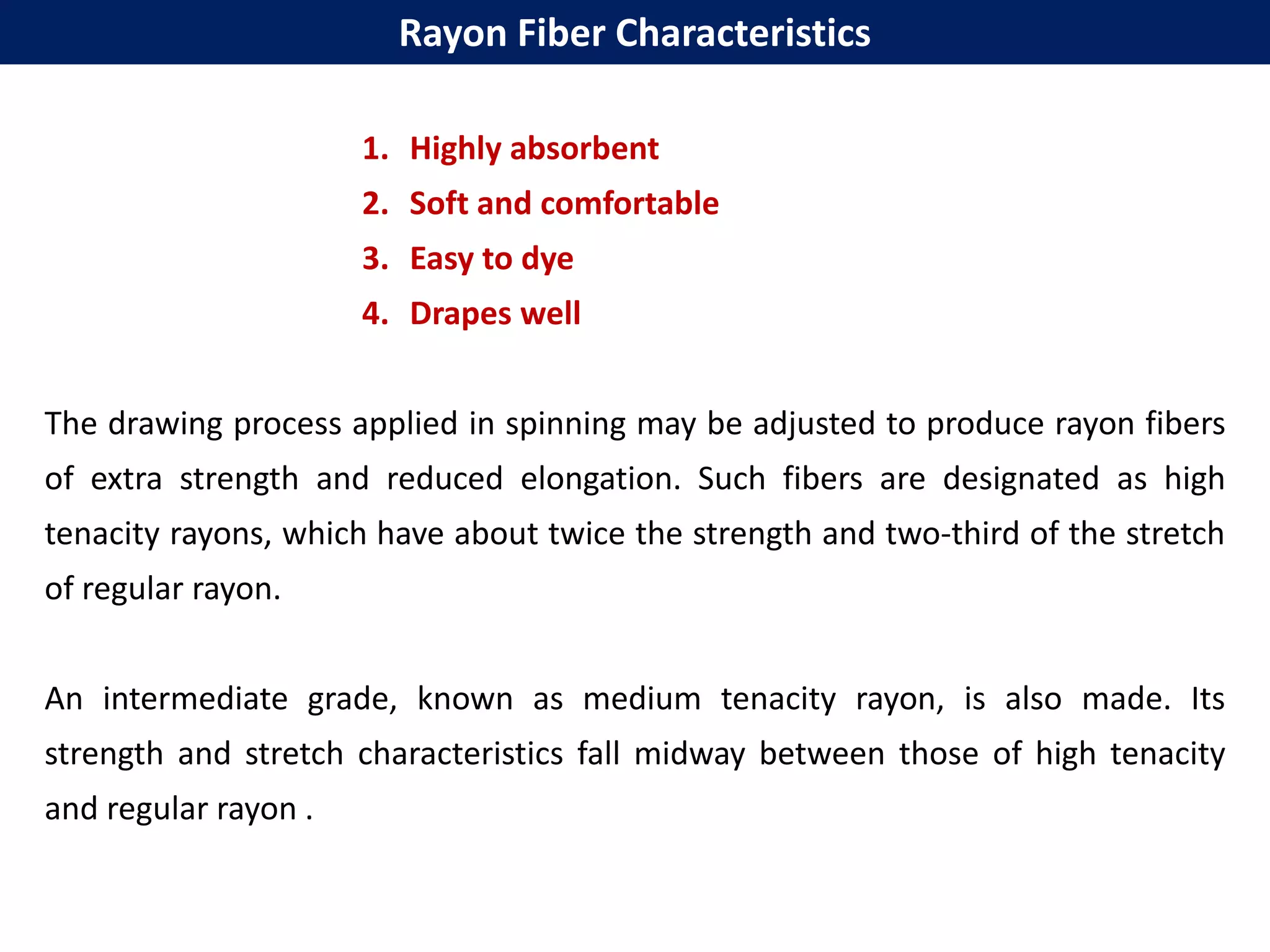 1. Highly absorbent
2. Soft and comfortable
3. Easy to dye
4. Drapes well
The drawing process applied in spinning may be adjusted to produce rayon fibers
of extra strength and reduced elongation. Such fibers are designated as high
tenacity rayons, which have about twice the strength and two-third of the stretch
of regular rayon.
An intermediate grade, known as medium tenacity rayon, is also made. Its
strength and stretch characteristics fall midway between those of high tenacity
and regular rayon .
Rayon Fiber Characteristics
 