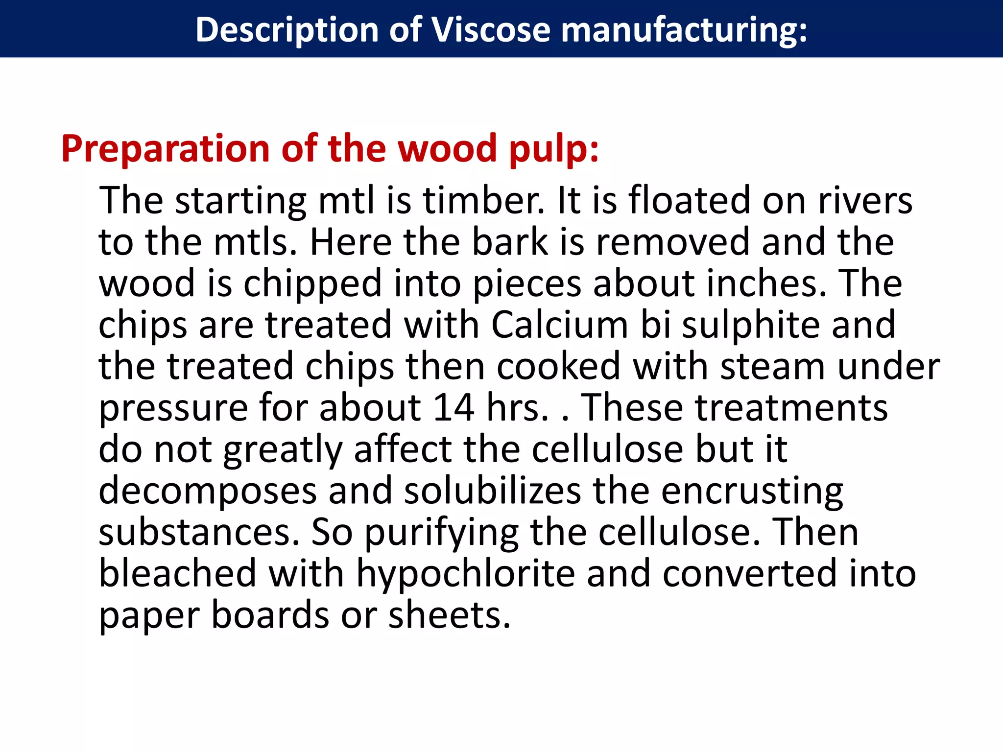 Preparation of the wood pulp:
The starting mtl is timber. It is floated on rivers
to the mtls. Here the bark is removed and the
wood is chipped into pieces about inches. The
chips are treated with Calcium bi sulphite and
the treated chips then cooked with steam under
pressure for about 14 hrs. . These treatments
do not greatly affect the cellulose but it
decomposes and solubilizes the encrusting
substances. So purifying the cellulose. Then
bleached with hypochlorite and converted into
paper boards or sheets.
Description of Viscose manufacturing:
 