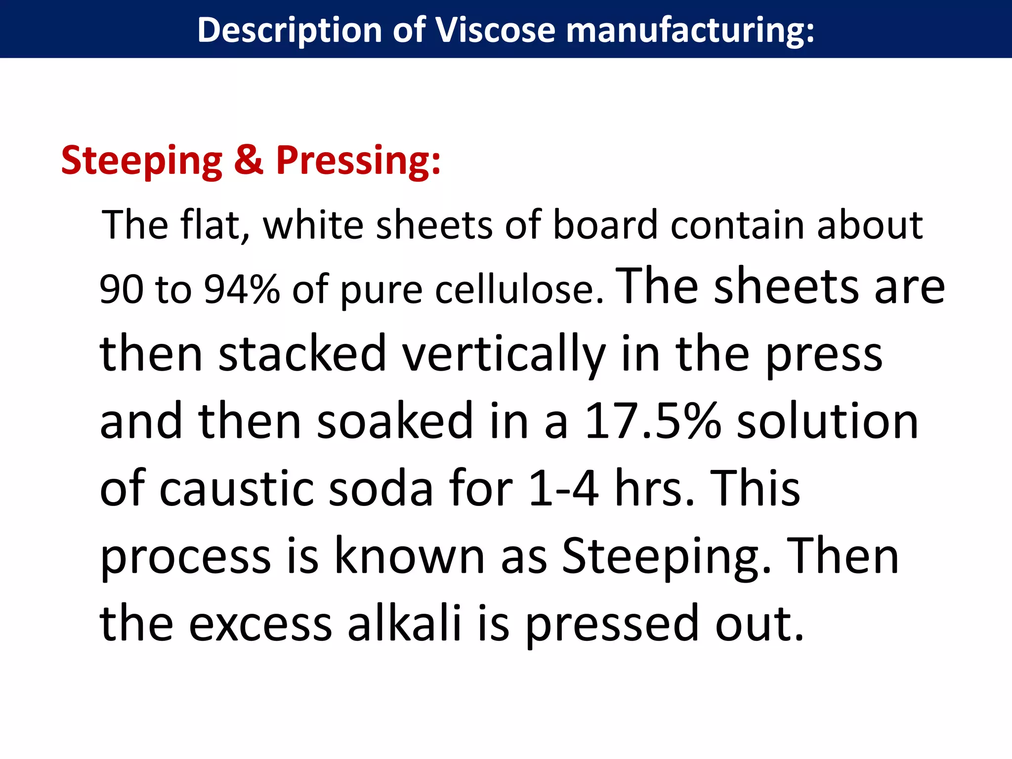 Steeping & Pressing:
The flat, white sheets of board contain about
90 to 94% of pure cellulose. The sheets are
then stacked vertically in the press
and then soaked in a 17.5% solution
of caustic soda for 1-4 hrs. This
process is known as Steeping. Then
the excess alkali is pressed out.
Description of Viscose manufacturing:
 