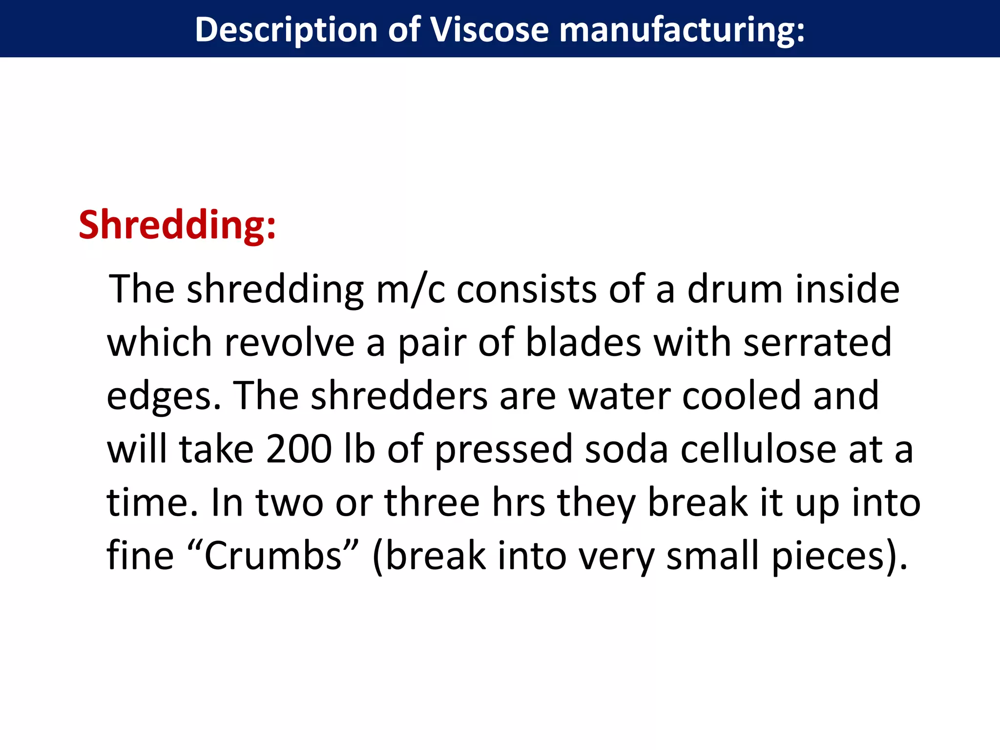 Shredding:
The shredding m/c consists of a drum inside
which revolve a pair of blades with serrated
edges. The shredders are water cooled and
will take 200 lb of pressed soda cellulose at a
time. In two or three hrs they break it up into
fine “Crumbs” (break into very small pieces).
Description of Viscose manufacturing:
 