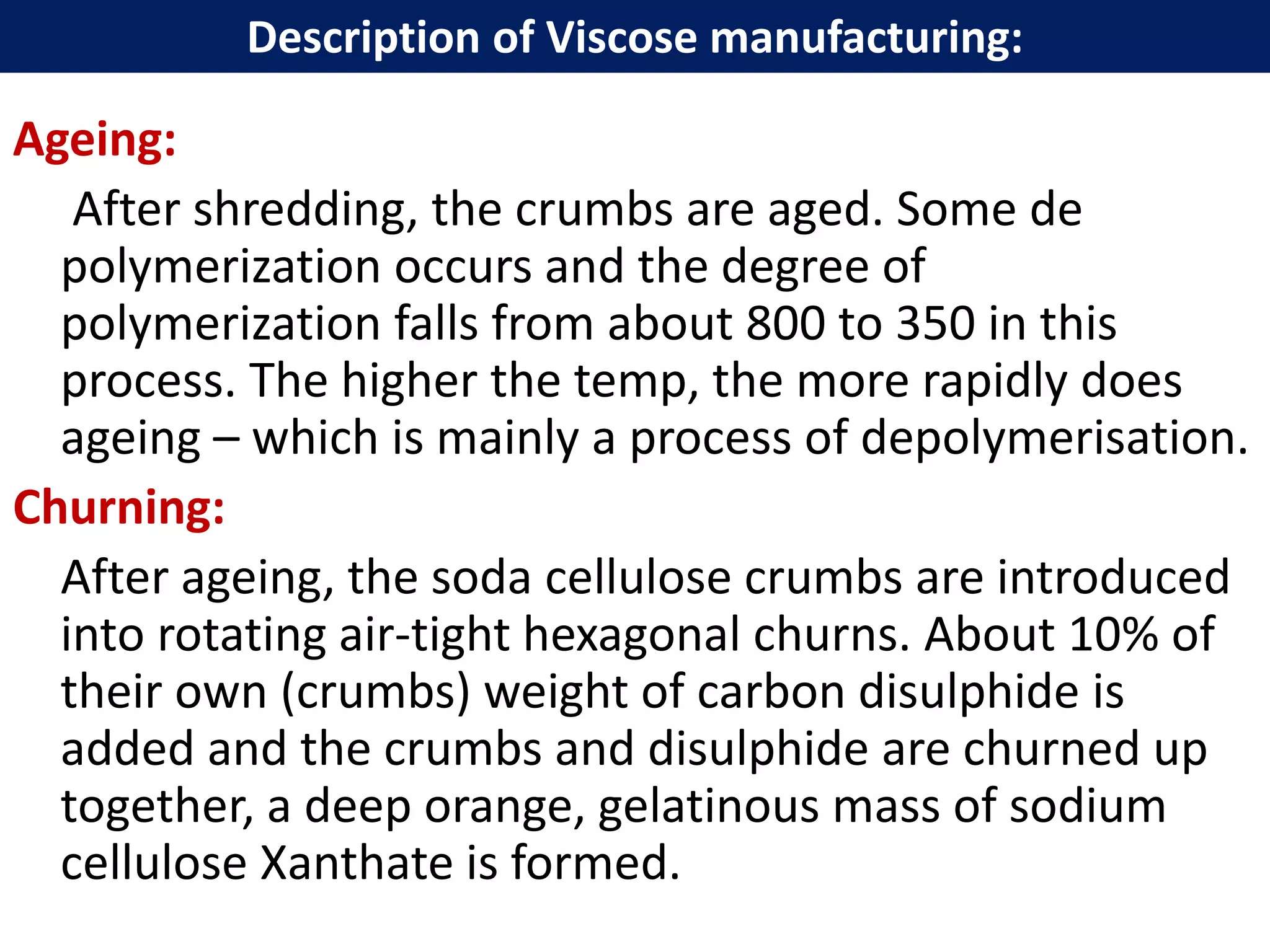 Description of Viscose manufacturing:Ageing:
After shredding, the crumbs are aged. Some de
polymerization occurs and the degree of
polymerization falls from about 800 to 350 in this
process. The higher the temp, the more rapidly does
ageing – which is mainly a process of depolymerisation.
Churning:
After ageing, the soda cellulose crumbs are introduced
into rotating air-tight hexagonal churns. About 10% of
their own (crumbs) weight of carbon disulphide is
added and the crumbs and disulphide are churned up
together, a deep orange, gelatinous mass of sodium
cellulose Xanthate is formed.
Description of Viscose manufacturing:
 