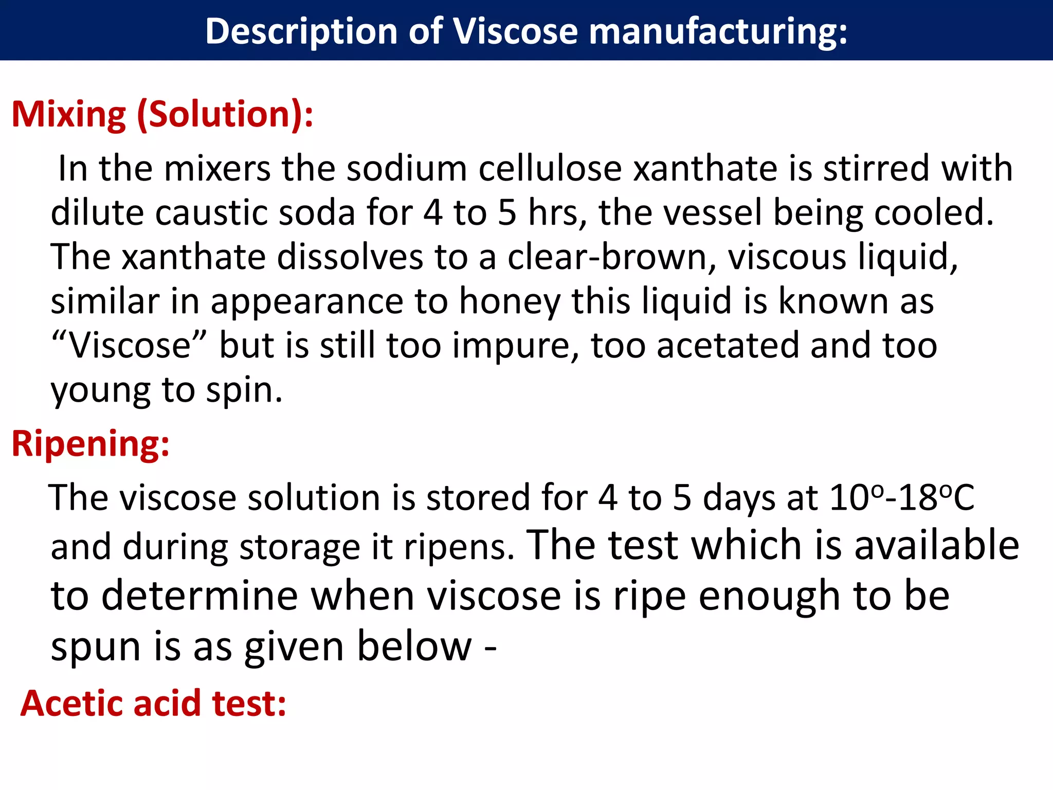 Mixing (Solution):
In the mixers the sodium cellulose xanthate is stirred with
dilute caustic soda for 4 to 5 hrs, the vessel being cooled.
The xanthate dissolves to a clear-brown, viscous liquid,
similar in appearance to honey this liquid is known as
“Viscose” but is still too impure, too acetated and too
young to spin.
Ripening:
The viscose solution is stored for 4 to 5 days at 10o-18oC
and during storage it ripens. The test which is available
to determine when viscose is ripe enough to be
spun is as given below -
Acetic acid test:
Description of Viscose manufacturing:
 