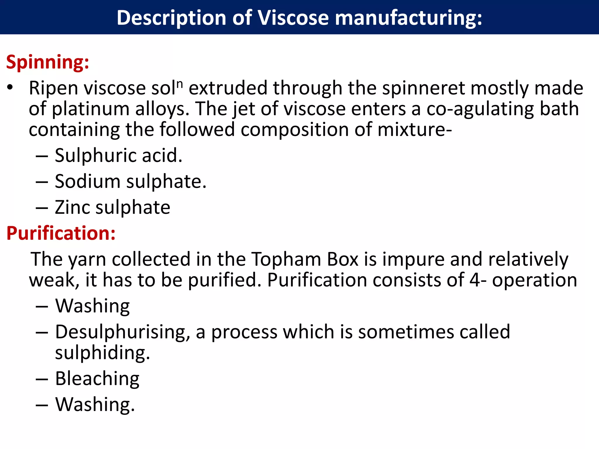 Spinning:
• Ripen viscose soln extruded through the spinneret mostly made
of platinum alloys. The jet of viscose enters a co-agulating bath
containing the followed composition of mixture-
– Sulphuric acid.
– Sodium sulphate.
– Zinc sulphate
Purification:
The yarn collected in the Topham Box is impure and relatively
weak, it has to be purified. Purification consists of 4- operation
– Washing
– Desulphurising, a process which is sometimes called
sulphiding.
– Bleaching
– Washing.
Description of Viscose manufacturing:
 