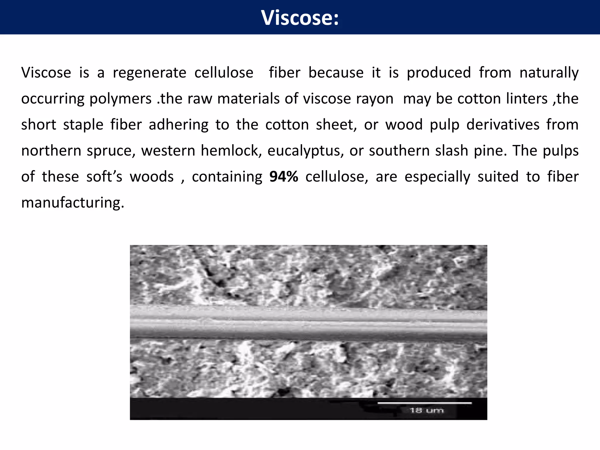 Viscose is a regenerate cellulose fiber because it is produced from naturally
occurring polymers .the raw materials of viscose rayon may be cotton linters ,the
short staple fiber adhering to the cotton sheet, or wood pulp derivatives from
northern spruce, western hemlock, eucalyptus, or southern slash pine. The pulps
of these soft’s woods , containing 94% cellulose, are especially suited to fiber
manufacturing.
Viscose:
 