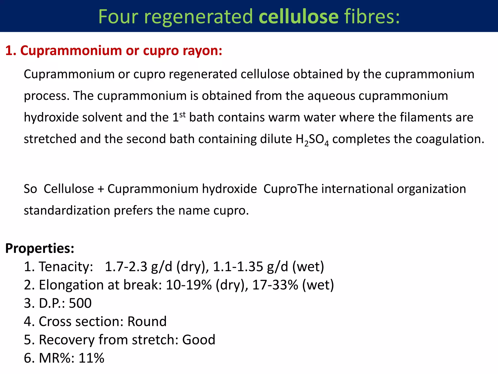 1. Cuprammonium or cupro rayon:
Cuprammonium or cupro regenerated cellulose obtained by the cuprammonium
process. The cuprammonium is obtained from the aqueous cuprammonium
hydroxide solvent and the 1st bath contains warm water where the filaments are
stretched and the second bath containing dilute H2SO4 completes the coagulation.
So Cellulose + Cuprammonium hydroxide CuproThe international organization
standardization prefers the name cupro.
Properties:
1. Tenacity: 1.7-2.3 g/d (dry), 1.1-1.35 g/d (wet)
2. Elongation at break: 10-19% (dry), 17-33% (wet)
3. D.P.: 500
4. Cross section: Round
5. Recovery from stretch: Good
6. MR%: 11%
Four regenerated cellulose fibres:
 