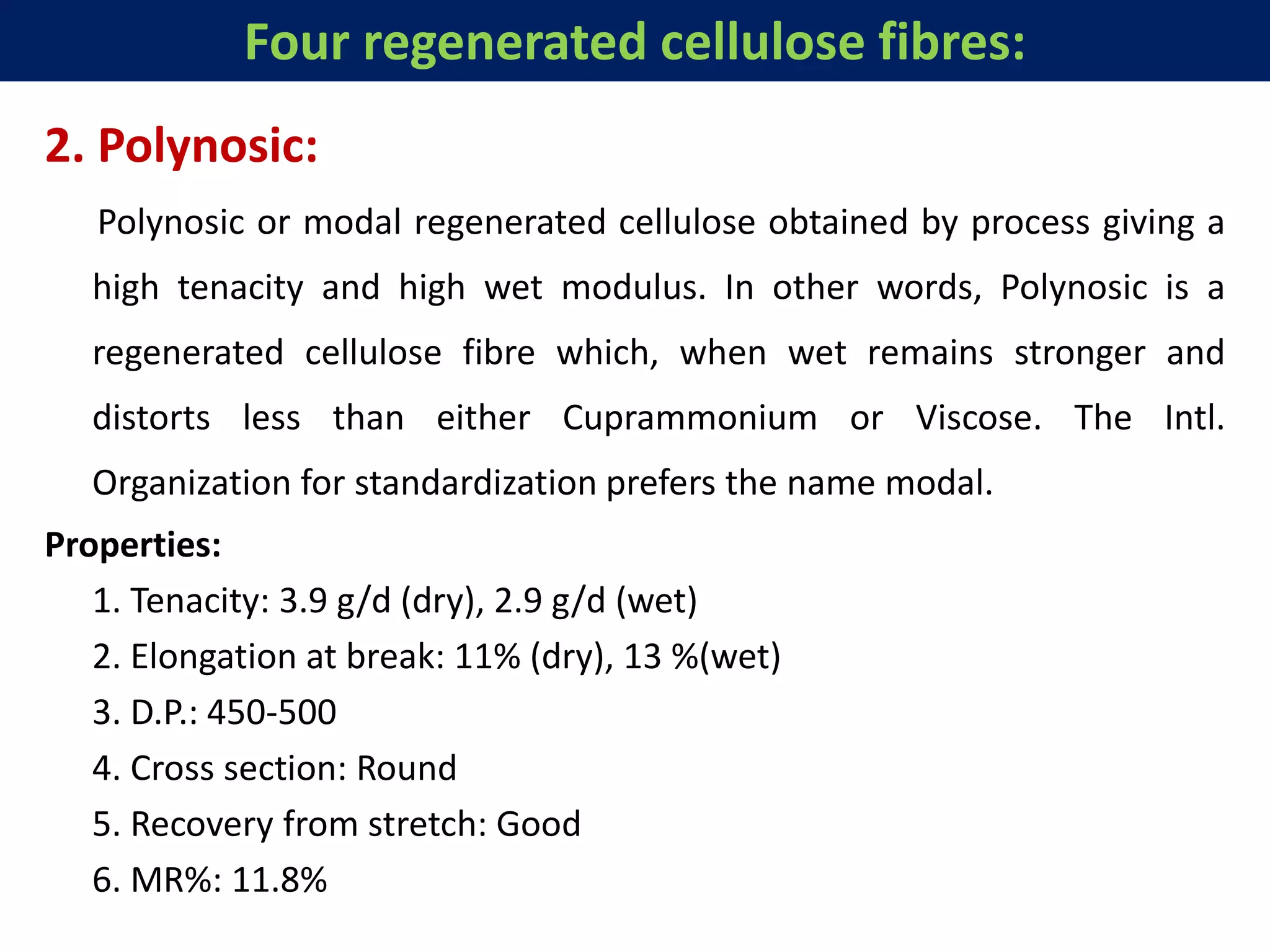 2. Polynosic:
Polynosic or modal regenerated cellulose obtained by process giving a
high tenacity and high wet modulus. In other words, Polynosic is a
regenerated cellulose fibre which, when wet remains stronger and
distorts less than either Cuprammonium or Viscose. The Intl.
Organization for standardization prefers the name modal.
Properties:
1. Tenacity: 3.9 g/d (dry), 2.9 g/d (wet)
2. Elongation at break: 11% (dry), 13 %(wet)
3. D.P.: 450-500
4. Cross section: Round
5. Recovery from stretch: Good
6. MR%: 11.8%
Four regenerated cellulose fibres:
 