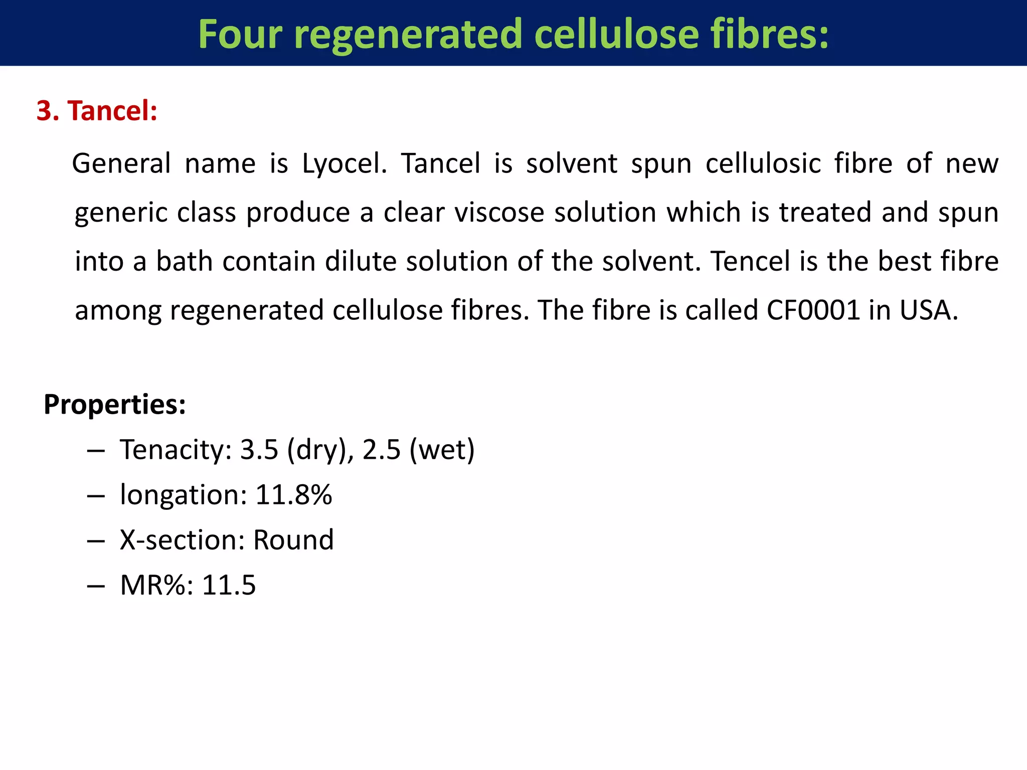 3. Tancel:
General name is Lyocel. Tancel is solvent spun cellulosic fibre of new
generic class produce a clear viscose solution which is treated and spun
into a bath contain dilute solution of the solvent. Tencel is the best fibre
among regenerated cellulose fibres. The fibre is called CF0001 in USA.
Properties:
– Tenacity: 3.5 (dry), 2.5 (wet)
– longation: 11.8%
– X-section: Round
– MR%: 11.5
Four regenerated cellulose fibres:
 