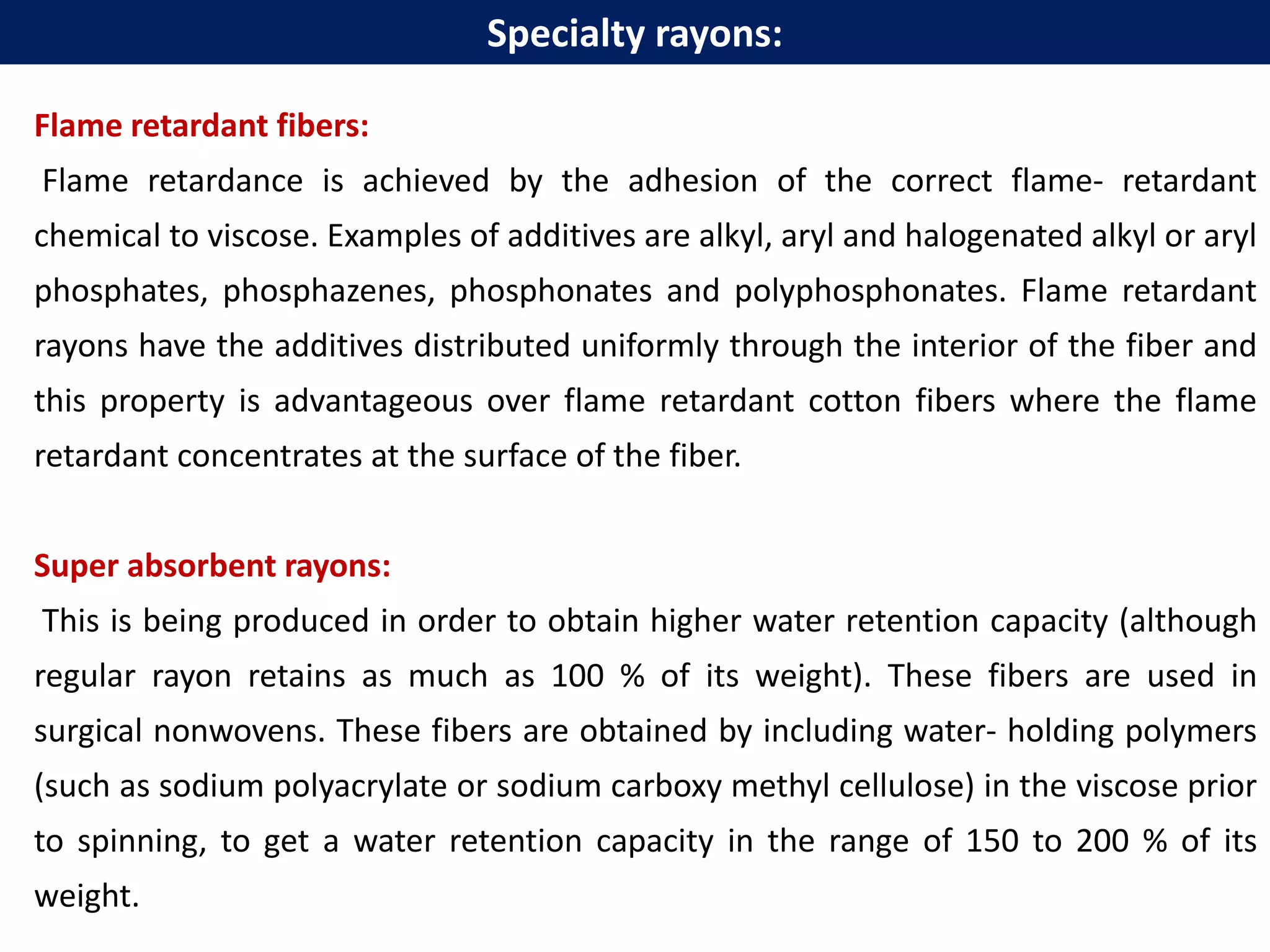 Flame retardant fibers:
Flame retardance is achieved by the adhesion of the correct flame- retardant
chemical to viscose. Examples of additives are alkyl, aryl and halogenated alkyl or aryl
phosphates, phosphazenes, phosphonates and polyphosphonates. Flame retardant
rayons have the additives distributed uniformly through the interior of the fiber and
this property is advantageous over flame retardant cotton fibers where the flame
retardant concentrates at the surface of the fiber.
Super absorbent rayons:
This is being produced in order to obtain higher water retention capacity (although
regular rayon retains as much as 100 % of its weight). These fibers are used in
surgical nonwovens. These fibers are obtained by including water- holding polymers
(such as sodium polyacrylate or sodium carboxy methyl cellulose) in the viscose prior
to spinning, to get a water retention capacity in the range of 150 to 200 % of its
weight.
Specialty rayons:
 