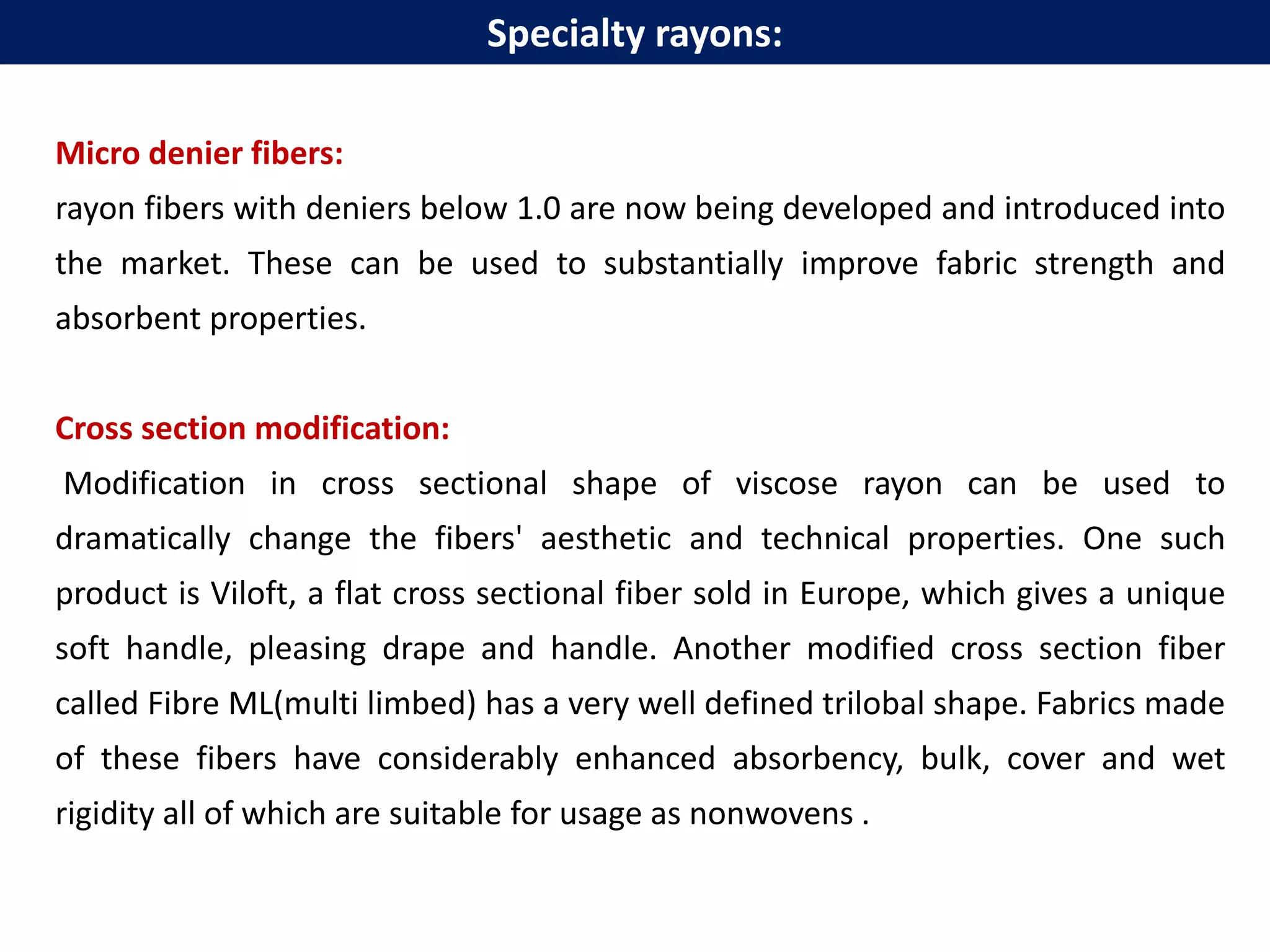 Micro denier fibers:
rayon fibers with deniers below 1.0 are now being developed and introduced into
the market. These can be used to substantially improve fabric strength and
absorbent properties.
Cross section modification:
Modification in cross sectional shape of viscose rayon can be used to
dramatically change the fibers' aesthetic and technical properties. One such
product is Viloft, a flat cross sectional fiber sold in Europe, which gives a unique
soft handle, pleasing drape and handle. Another modified cross section fiber
called Fibre ML(multi limbed) has a very well defined trilobal shape. Fabrics made
of these fibers have considerably enhanced absorbency, bulk, cover and wet
rigidity all of which are suitable for usage as nonwovens .
Specialty rayons:
 