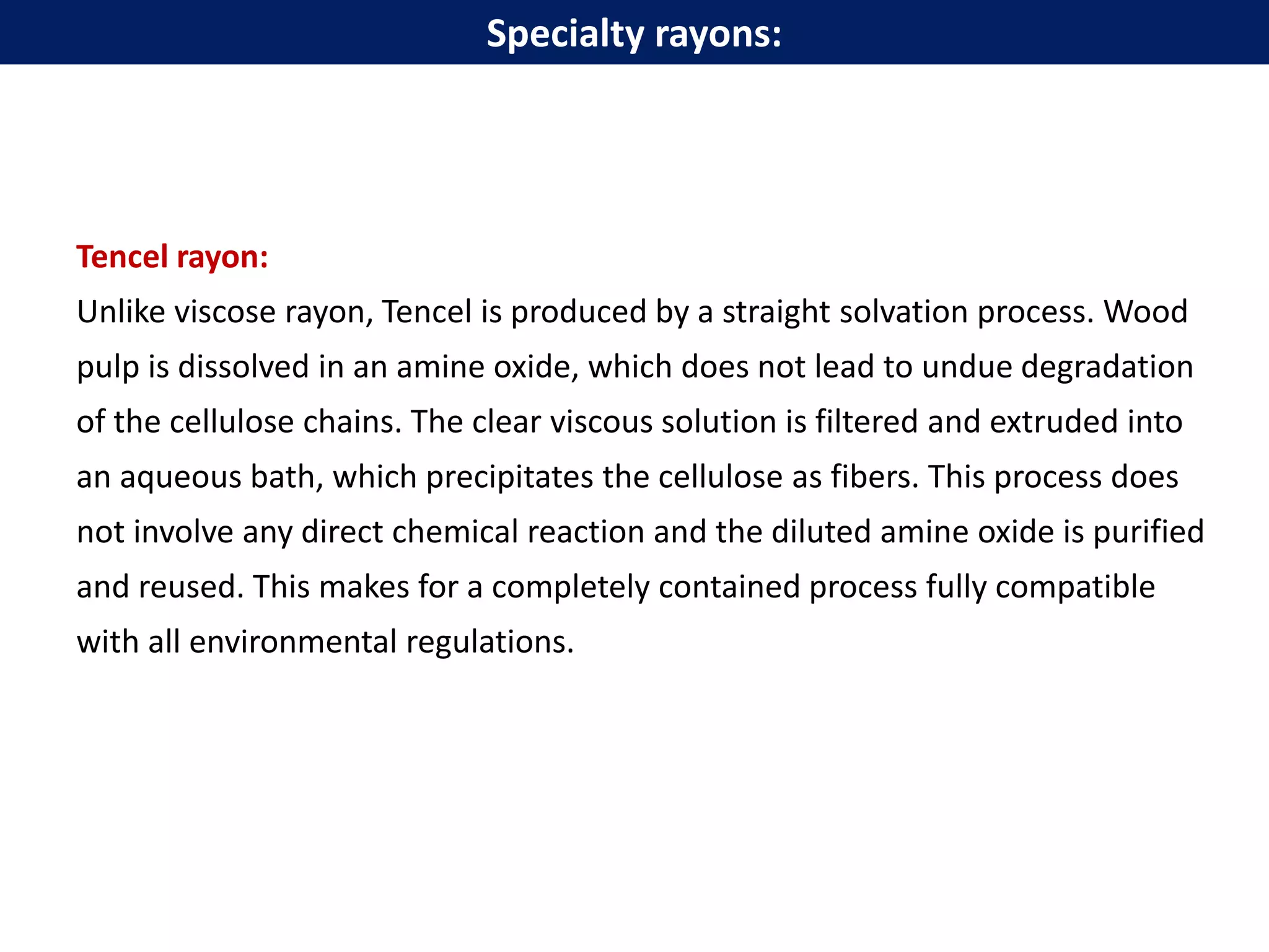 Tencel rayon:
Unlike viscose rayon, Tencel is produced by a straight solvation process. Wood
pulp is dissolved in an amine oxide, which does not lead to undue degradation
of the cellulose chains. The clear viscous solution is filtered and extruded into
an aqueous bath, which precipitates the cellulose as fibers. This process does
not involve any direct chemical reaction and the diluted amine oxide is purified
and reused. This makes for a completely contained process fully compatible
with all environmental regulations.
Specialty rayons:
 