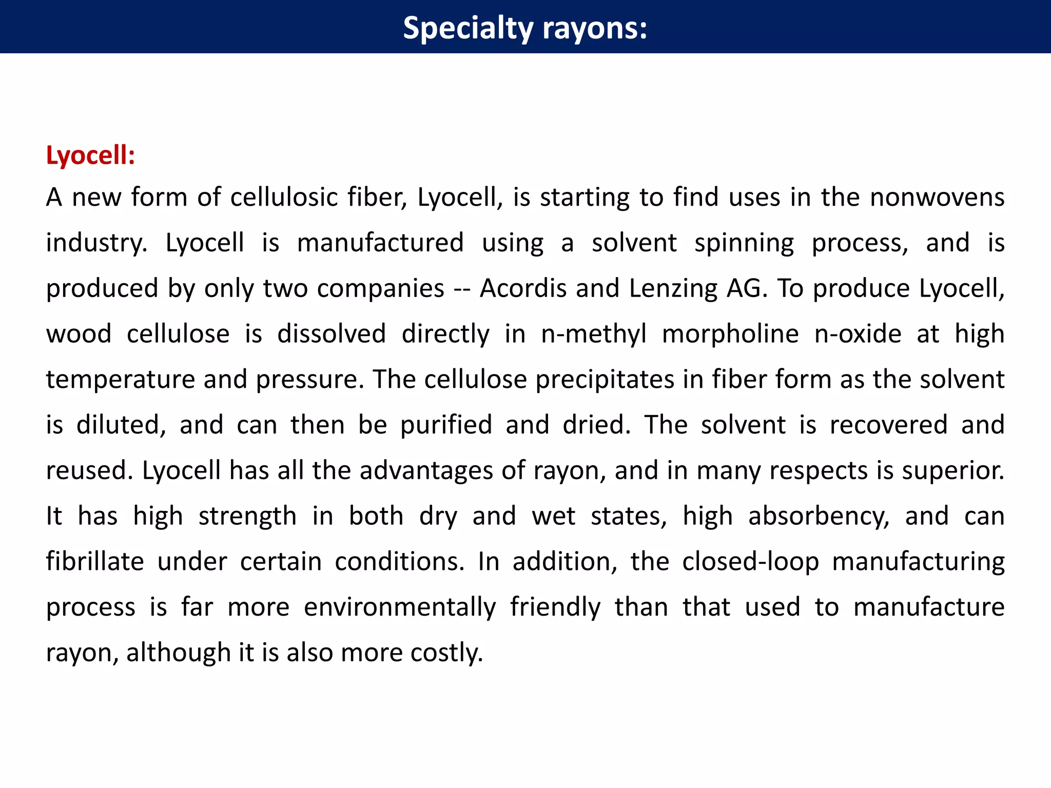 Lyocell:
A new form of cellulosic fiber, Lyocell, is starting to find uses in the nonwovens
industry. Lyocell is manufactured using a solvent spinning process, and is
produced by only two companies -- Acordis and Lenzing AG. To produce Lyocell,
wood cellulose is dissolved directly in n-methyl morpholine n-oxide at high
temperature and pressure. The cellulose precipitates in fiber form as the solvent
is diluted, and can then be purified and dried. The solvent is recovered and
reused. Lyocell has all the advantages of rayon, and in many respects is superior.
It has high strength in both dry and wet states, high absorbency, and can
fibrillate under certain conditions. In addition, the closed-loop manufacturing
process is far more environmentally friendly than that used to manufacture
rayon, although it is also more costly.
Specialty rayons:
 