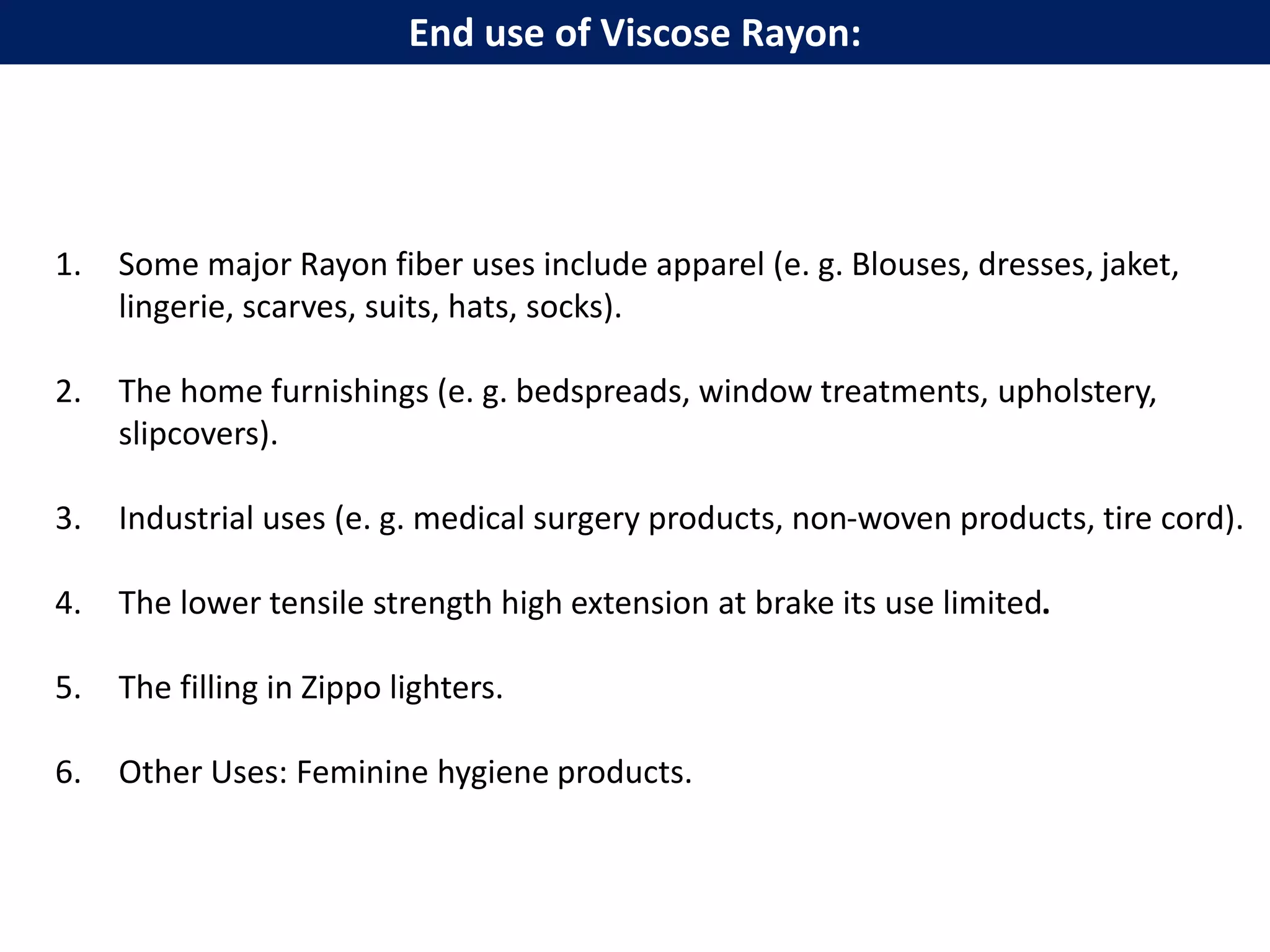 1. Some major Rayon fiber uses include apparel (e. g. Blouses, dresses, jaket,
lingerie, scarves, suits, hats, socks).
2. The home furnishings (e. g. bedspreads, window treatments, upholstery,
slipcovers).
3. Industrial uses (e. g. medical surgery products, non-woven products, tire cord).
4. The lower tensile strength high extension at brake its use limited.
5. The filling in Zippo lighters.
6. Other Uses: Feminine hygiene products.
End use of Viscose Rayon:
 