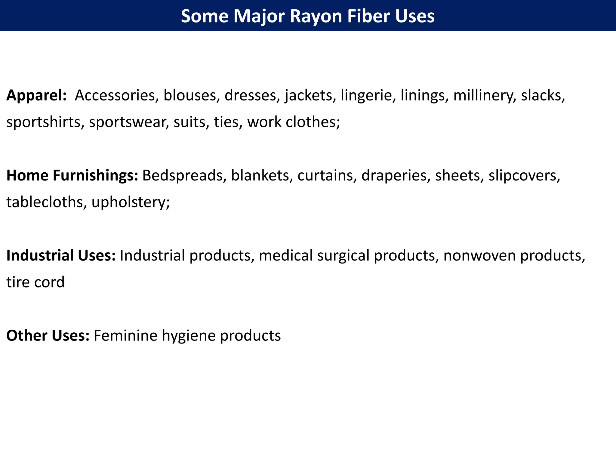 Apparel: Accessories, blouses, dresses, jackets, lingerie, linings, millinery, slacks,
sportshirts, sportswear, suits, ties, work clothes;
Home Furnishings: Bedspreads, blankets, curtains, draperies, sheets, slipcovers,
tablecloths, upholstery;
Industrial Uses: Industrial products, medical surgical products, nonwoven products,
tire cord
Other Uses: Feminine hygiene products
Some Major Rayon Fiber Uses
 