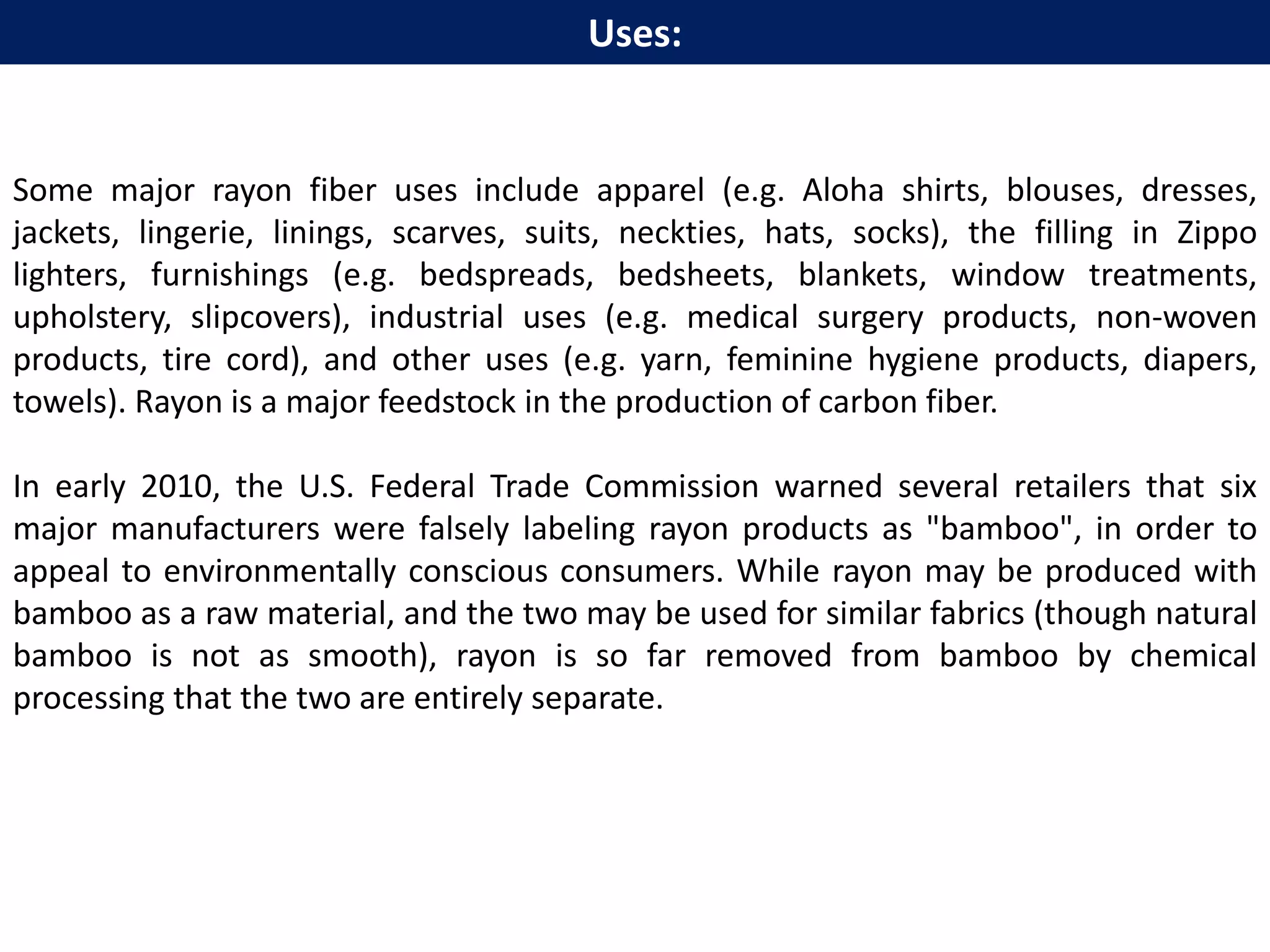 Some major rayon fiber uses include apparel (e.g. Aloha shirts, blouses, dresses,
jackets, lingerie, linings, scarves, suits, neckties, hats, socks), the filling in Zippo
lighters, furnishings (e.g. bedspreads, bedsheets, blankets, window treatments,
upholstery, slipcovers), industrial uses (e.g. medical surgery products, non-woven
products, tire cord), and other uses (e.g. yarn, feminine hygiene products, diapers,
towels). Rayon is a major feedstock in the production of carbon fiber.
In early 2010, the U.S. Federal Trade Commission warned several retailers that six
major manufacturers were falsely labeling rayon products as "bamboo", in order to
appeal to environmentally conscious consumers. While rayon may be produced with
bamboo as a raw material, and the two may be used for similar fabrics (though natural
bamboo is not as smooth), rayon is so far removed from bamboo by chemical
processing that the two are entirely separate.
Uses:
 