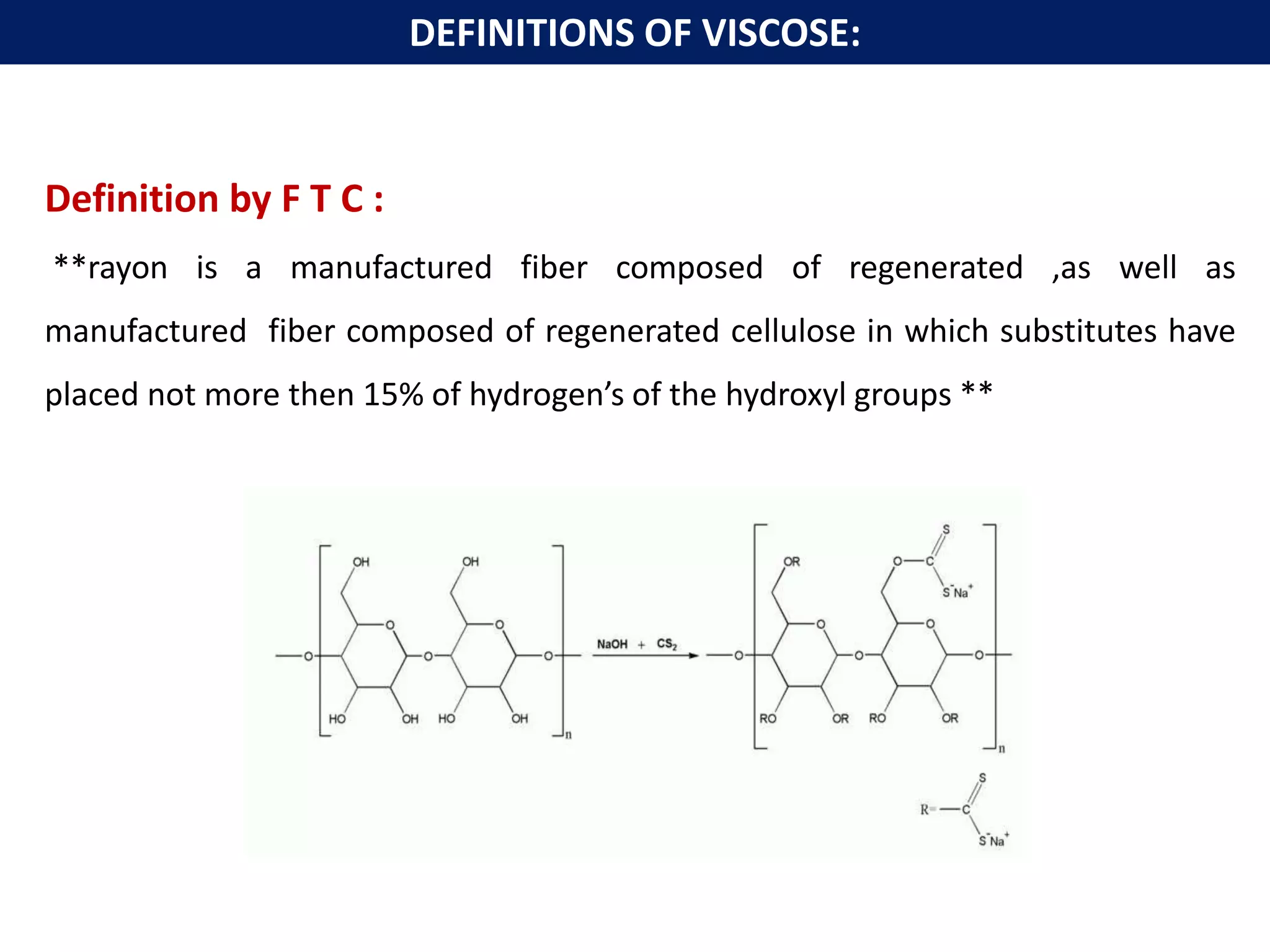 Definition by F T C :
**rayon is a manufactured fiber composed of regenerated ,as well as
manufactured fiber composed of regenerated cellulose in which substitutes have
placed not more then 15% of hydrogen’s of the hydroxyl groups **
DEFINITIONS OF VISCOSE:
 