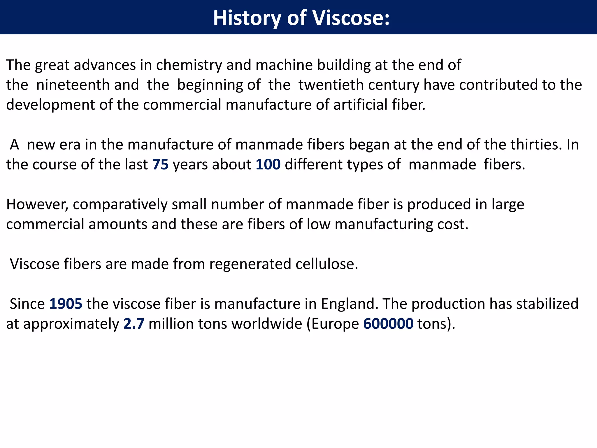 The great advances in chemistry and machine building at the end of
the nineteenth and the beginning of the twentieth century have contributed to the
development of the commercial manufacture of artificial fiber.
A new era in the manufacture of manmade fibers began at the end of the thirties. In
the course of the last 75 years about 100 different types of manmade fibers.
However, comparatively small number of manmade fiber is produced in large
commercial amounts and these are fibers of low manufacturing cost.
Viscose fibers are made from regenerated cellulose.
Since 1905 the viscose fiber is manufacture in England. The production has stabilized
at approximately 2.7 million tons worldwide (Europe 600000 tons).
History of Viscose:
 