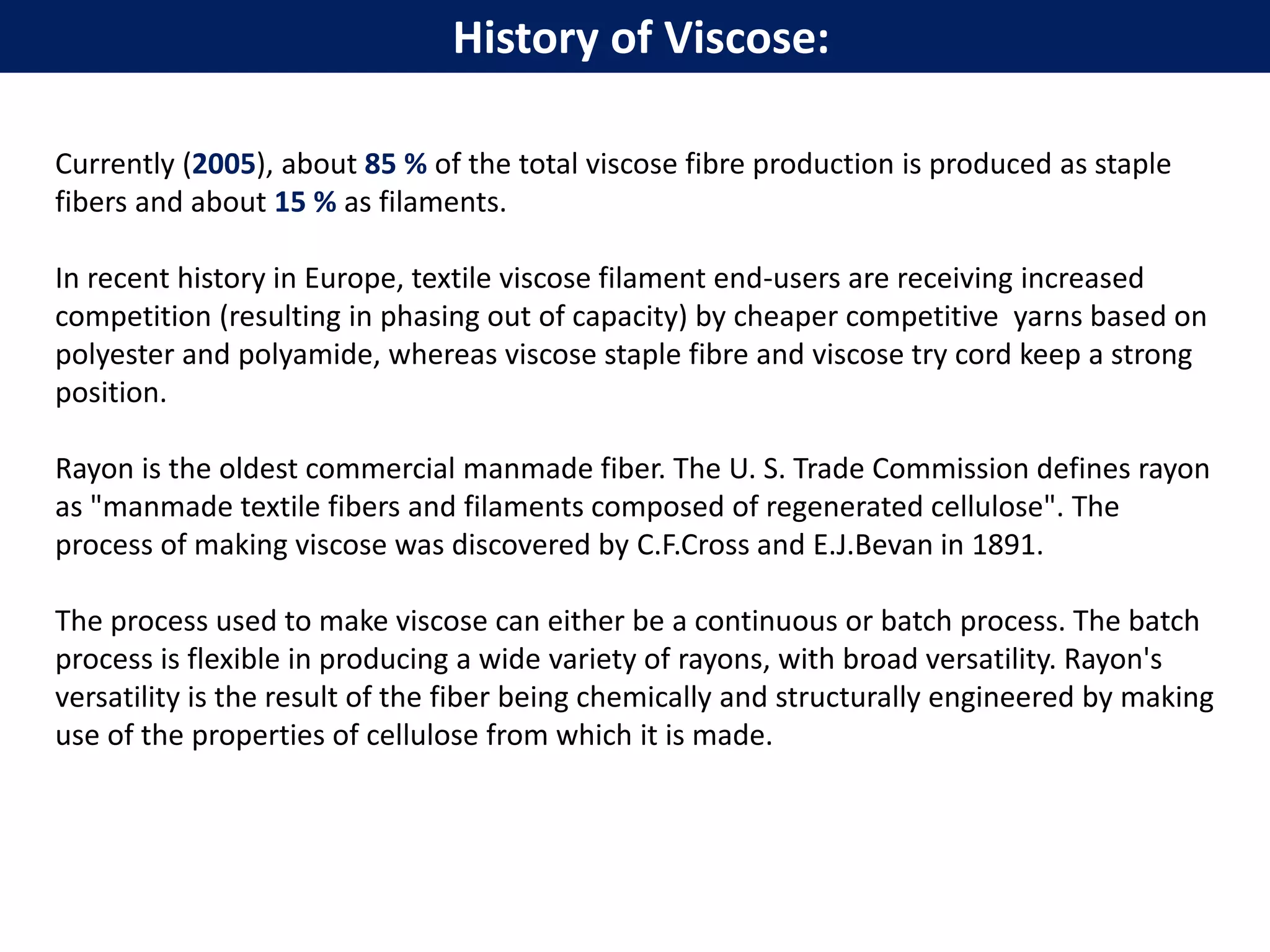 History of Viscose:
Currently (2005), about 85 % of the total viscose fibre production is produced as staple
fibers and about 15 % as filaments.
In recent history in Europe, textile viscose filament end-users are receiving increased
competition (resulting in phasing out of capacity) by cheaper competitive yarns based on
polyester and polyamide, whereas viscose staple fibre and viscose try cord keep a strong
position.
Rayon is the oldest commercial manmade fiber. The U. S. Trade Commission defines rayon
as "manmade textile fibers and filaments composed of regenerated cellulose". The
process of making viscose was discovered by C.F.Cross and E.J.Bevan in 1891.
The process used to make viscose can either be a continuous or batch process. The batch
process is flexible in producing a wide variety of rayons, with broad versatility. Rayon's
versatility is the result of the fiber being chemically and structurally engineered by making
use of the properties of cellulose from which it is made.
 