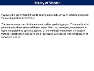However, it is somewhat difficult to control uniformity between batches and it also
requires high labor involvement.
The continuous process is the main method for producing rayon. Three methods of
production lead to distinctly different rayon fibers: viscose rayon, cuprammonium
rayon and saponified cellulose acetate. Of the methods mentioned, the viscose
method is relatively inexpensive and of particular significance in the production of
nonwoven fabrics.
History of Viscose:
 