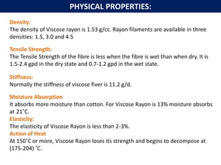 Density:
The density of Viscose rayon is 1.53 g/cc. Rayon filaments are available in three
densities: 1.5, 3.0 and 4.5
Tensile Strength:
The Tensile Strength of the fibre is less when the fibre is wet than when dry. It is
1.5-2.4 gpd in the dry state and 0.7-1.2 gpd in the wet state.
Stiffness:
Normally the stiffness of viscose fiver is 11.2 g/d.
Moisture Absorption
It absorbs more moisture than cotton. For Viscose Rayon is 13% moisture absorbs
at 21˚C.
Elasticity:
The elasticity of Viscose Rayon is less than 2-3%.
Action of Heat
At 150˚C or more, Viscose Rayon loses its strength and begins to decompose at
(175-204) ˚C.
PHYSICAL PROPERTIES:
 