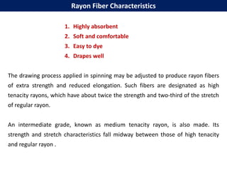 1. Highly absorbent
2. Soft and comfortable
3. Easy to dye
4. Drapes well
The drawing process applied in spinning may be adjusted to produce rayon fibers
of extra strength and reduced elongation. Such fibers are designated as high
tenacity rayons, which have about twice the strength and two-third of the stretch
of regular rayon.
An intermediate grade, known as medium tenacity rayon, is also made. Its
strength and stretch characteristics fall midway between those of high tenacity
and regular rayon .
Rayon Fiber Characteristics
 