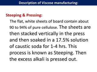 Steeping & Pressing:
The flat, white sheets of board contain about
90 to 94% of pure cellulose. The sheets are
then stacked vertically in the press
and then soaked in a 17.5% solution
of caustic soda for 1-4 hrs. This
process is known as Steeping. Then
the excess alkali is pressed out.
Description of Viscose manufacturing:
 