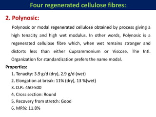 2. Polynosic:
Polynosic or modal regenerated cellulose obtained by process giving a
high tenacity and high wet modulus. In other words, Polynosic is a
regenerated cellulose fibre which, when wet remains stronger and
distorts less than either Cuprammonium or Viscose. The Intl.
Organization for standardization prefers the name modal.
Properties:
1. Tenacity: 3.9 g/d (dry), 2.9 g/d (wet)
2. Elongation at break: 11% (dry), 13 %(wet)
3. D.P.: 450-500
4. Cross section: Round
5. Recovery from stretch: Good
6. MR%: 11.8%
Four regenerated cellulose fibres:
 