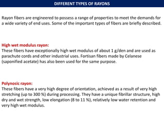 Rayon fibers are engineered to possess a range of properties to meet the demands for
a wide variety of end uses. Some of the important types of fibers are briefly described.
High wet modulus rayon:
These fibers have exceptionally high wet modulus of about 1 g/den and are used as
parachute cords and other industrial uses. Fortisan fibers made by Celanese
(saponified acetate) has also been used for the same purpose.
Polynosic rayon:
These fibers have a very high degree of orientation, achieved as a result of very high
stretching (up to 300 %) during processing. They have a unique fibrillar structure, high
dry and wet strength, low elongation (8 to 11 %), relatively low water retention and
very high wet modulus.
DIFFERENT TYPES OF RAYONS
 