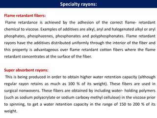 Flame retardant fibers:
Flame retardance is achieved by the adhesion of the correct flame- retardant
chemical to viscose. Examples of additives are alkyl, aryl and halogenated alkyl or aryl
phosphates, phosphazenes, phosphonates and polyphosphonates. Flame retardant
rayons have the additives distributed uniformly through the interior of the fiber and
this property is advantageous over flame retardant cotton fibers where the flame
retardant concentrates at the surface of the fiber.
Super absorbent rayons:
This is being produced in order to obtain higher water retention capacity (although
regular rayon retains as much as 100 % of its weight). These fibers are used in
surgical nonwovens. These fibers are obtained by including water- holding polymers
(such as sodium polyacrylate or sodium carboxy methyl cellulose) in the viscose prior
to spinning, to get a water retention capacity in the range of 150 to 200 % of its
weight.
Specialty rayons:
 