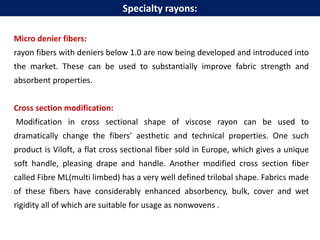 Micro denier fibers:
rayon fibers with deniers below 1.0 are now being developed and introduced into
the market. These can be used to substantially improve fabric strength and
absorbent properties.
Cross section modification:
Modification in cross sectional shape of viscose rayon can be used to
dramatically change the fibers' aesthetic and technical properties. One such
product is Viloft, a flat cross sectional fiber sold in Europe, which gives a unique
soft handle, pleasing drape and handle. Another modified cross section fiber
called Fibre ML(multi limbed) has a very well defined trilobal shape. Fabrics made
of these fibers have considerably enhanced absorbency, bulk, cover and wet
rigidity all of which are suitable for usage as nonwovens .
Specialty rayons:
 