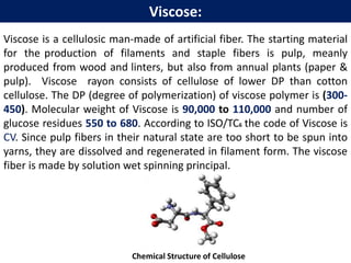 Viscose is a cellulosic man-made of artificial fiber. The starting material
for the production of filaments and staple fibers is pulp, meanly
produced from wood and linters, but also from annual plants (paper &
pulp). Viscose rayon consists of cellulose of lower DP than cotton
cellulose. The DP (degree of polymerization) of viscose polymer is (300-
450). Molecular weight of Viscose is 90,000 to 110,000 and number of
glucose residues 550 to 680. According to ISO/TC6 the code of Viscose is
CV. Since pulp fibers in their natural state are too short to be spun into
yarns, they are dissolved and regenerated in filament form. The viscose
fiber is made by solution wet spinning principal.
Chemical Structure of Cellulose
Viscose:
 