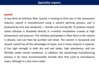 Lyocell:
A new form of cellulosic fiber, Lyocell, is starting to find uses in the nonwovens
industry. Lyocell is manufactured using a solvent spinning process, and is
produced by only two companies -- Acordis and Lenzing AG. To produce Lyocell,
wood cellulose is dissolved directly in n-methyl morpholine n-oxide at high
temperature and pressure. The cellulose precipitates in fiber form as the solvent
is diluted, and can then be purified and dried. The solvent is recovered and
reused. Lyocell has all the advantages of rayon, and in many respects is superior.
It has high strength in both dry and wet states, high absorbency, and can
fibrillate under certain conditions. In addition, the closed-loop manufacturing
process is far more environmentally friendly than that used to manufacture
rayon, although it is also more costly.
Specialty rayons:
 