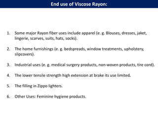 1. Some major Rayon fiber uses include apparel (e. g. Blouses, dresses, jaket,
lingerie, scarves, suits, hats, socks).
2. The home furnishings (e. g. bedspreads, window treatments, upholstery,
slipcovers).
3. Industrial uses (e. g. medical surgery products, non-woven products, tire cord).
4. The lower tensile strength high extension at brake its use limited.
5. The filling in Zippo lighters.
6. Other Uses: Feminine hygiene products.
End use of Viscose Rayon:
 