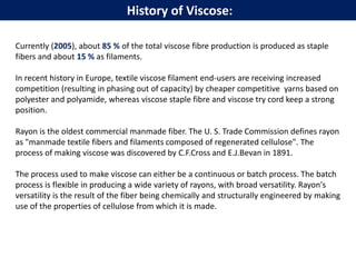 History of Viscose:
Currently (2005), about 85 % of the total viscose fibre production is produced as staple
fibers and about 15 % as filaments.
In recent history in Europe, textile viscose filament end-users are receiving increased
competition (resulting in phasing out of capacity) by cheaper competitive yarns based on
polyester and polyamide, whereas viscose staple fibre and viscose try cord keep a strong
position.
Rayon is the oldest commercial manmade fiber. The U. S. Trade Commission defines rayon
as "manmade textile fibers and filaments composed of regenerated cellulose". The
process of making viscose was discovered by C.F.Cross and E.J.Bevan in 1891.
The process used to make viscose can either be a continuous or batch process. The batch
process is flexible in producing a wide variety of rayons, with broad versatility. Rayon's
versatility is the result of the fiber being chemically and structurally engineered by making
use of the properties of cellulose from which it is made.
 