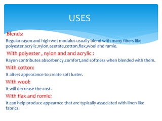 USES
Blends:
Regular rayon and high wet modulus usually blend with many fibers like
polyester,acrylic,nylon,acetate,cotton,flax,wool and ramie.
With polyester , nylon and and acrylic :
Rayon contributes absorbency,comfort,and softness when blended with them.
With cotton:
It alters appearance to create soft luster.
With wool:
It will decrease the cost.
With flax and romie:
It can help produce appearnce that are typically associated with linen like
fabrics.
 