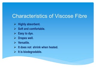 Characteristics of Viscose Fibre
 Highly absorbent.
 Soft and comfortable.
 Easy to dye.
 Drapes well.
 Versatile.
 It does not shrink when heated.
 It is biodegradable.
 