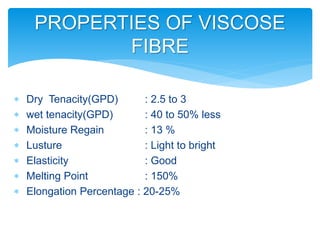 PROPERTIES OF VISCOSE
FIBRE
 Dry Tenacity(GPD) : 2.5 to 3
 wet tenacity(GPD) : 40 to 50% less
 Moisture Regain : 13 %
 Lusture : Light to bright
 Elasticity : Good
 Melting Point : 150%
 Elongation Percentage : 20-25%
 