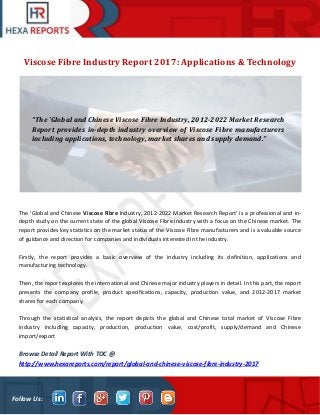Follow Us:
Viscose Fibre Industry Report 2017: Applications & Technology
The 'Global and Chinese Viscose Fibre Industry, 2012-2022 Market Research Report' is a professional and in-
depth study on the current state of the global Viscose Fibre industry with a focus on the Chinese market. The
report provides key statistics on the market status of the Viscose Fibre manufacturers and is a valuable source
of guidance and direction for companies and individuals interested in the industry.
Firstly, the report provides a basic overview of the industry including its definition, applications and
manufacturing technology.
Then, the report explores the international and Chinese major industry players in detail. In this part, the report
presents the company profile, product specifications, capacity, production value, and 2012-2017 market
shares for each company.
Through the statistical analysis, the report depicts the global and Chinese total market of Viscose Fibre
industry including capacity, production, production value, cost/profit, supply/demand and Chinese
import/export
Browse Detail Report With TOC @
http://www.hexareports.com/report/global-and-chinese-viscose-fibre-industry-2017
“The 'Global and Chinese Viscose Fibre Industry, 2012-2022 Market Research
Report provides in-depth industry overview of Viscose Fibre manufacturers
including applications, technology, market shares and supply demand.”
 