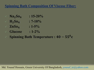 Spinning Bath Composition Of Viscose Fiber: 
퐍퐚ퟐ퐒퐨ퟒ : 15-20% 
퐇ퟐ퐒퐨ퟒ : 7-10% 
퐙퐧퐒퐨ퟒ : 1-5% 
Glucose : 1-2% 
Spinning Bath Temperature : ퟒퟎ−ퟓퟓퟎ퐜 
Md. Yousuf Hossain, Green University Of Bangladesh, yousuf_te@yahoo.com  