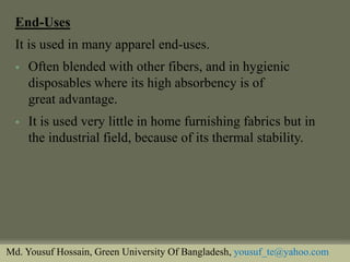End-Uses 
It is used in many apparel end-uses. 
Often blended with other fibers, and in hygienic disposables where its high absorbency is of great advantage. 
It is used very little in home furnishing fabrics but in the industrial field, because of its thermal stability. 
Md. Yousuf Hossain, Green University Of Bangladesh, yousuf_te@yahoo.com  