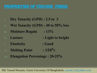 Properties Of Viscose Fiber: 
i.Dry Tenacity (GPD) : 2.5 to 3 
ii.Wet Tenacity (GPD) : 40 to 50% less 
iii.Moisture Regain : 13% 
iv.Lusture : Light to bright 
v.Elasticity : Good 
vi.Melting Point : ퟏퟓퟎퟎ풄 
vii.Elongation Percentage : 20-25% 
Md. Yousuf Hossain, Green University Of Bangladesh, yousuf_te@yahoo.com  